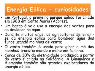 Energia Eólica - curiosidades
• Em Portugal, o primeiro parque eólico foi criado
  em 1988 em Santa Maria (Açores).
• Um barco á vela usa a energia dos ventos para
  se deslocar na água.
• Durante muitos anos, os agricultores serviram-
  se da energia eólica para bombear água dos
  furos usando moinhos de vento;
• O vento também é usado para girar a mó dos
  moinhos transformando o milho em farinha.
• Cerca de 30% da eletricidade produzida a partir
  do vento é criada na Califórnia. A Dinamarca e
  Alemanha também são grandes exploradores da
  energia eólica.
 
