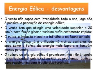 Energia Eólica - desvantagens
• O vento não sopra com intensidade todo o ano, logo não
  é possível a produção de energia eólica;
• O vento tem que atingir uma velocidade superior a 20
  km/h para fazer girar a turbina suficientemente rápido;
• O ruído, o impacto visual e a influência na fauna avícola.
• A energia eólica já é utilizada há muitas centenas de
  anos como a forma de energia mais barata e também
  menos poluente.
• O futuro da energia eólica é promissor, mas não é isento
  de dificuldades, pois existem muitos problemas técnicos
  para resolver na construção das turbinas.
 