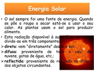 Energia Solar
• O sol sempre foi uma fonte de energia. Quando
  se põe a roupa a secar está-se a usar o seu
  calor. As plantas usam o sol para produzir
  alimento.
• Esta radiação disponível à superfície terrestre
  divide-se em três componentes:
 direta: vem "diretamente" desde o sol;
 difusa: proveniente de todo o céu: das
  nuvens, gotas de água, etc.;
 reflectida: proveniente da reflexão no chão e
  dos objetos circundantes.
 