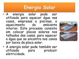 Energia Solar
• A energia solar pode ser
  utilizada para aquecer água nas
  casas, empresas e piscinas, e
  aquecimento      do       ambiente
  interior. Este processo consiste
  em colocar placas solares nos
  telhados das casas, para aquecer
  a água que se encontra nos canos
  por baixo da placa solar.
• A energia solar pode também ser
  utilizada      para        produzir
  eletricidade.
 