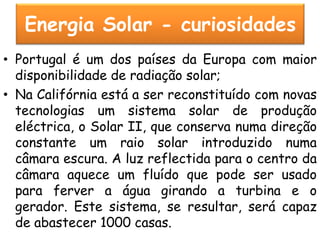Energia Solar - curiosidades
• Portugal é um dos países da Europa com maior
  disponibilidade de radiação solar;
• Na Califórnia está a ser reconstituído com novas
  tecnologias um sistema solar de produção
  eléctrica, o Solar II, que conserva numa direção
  constante um raio solar introduzido numa
  câmara escura. A luz reflectida para o centro da
  câmara aquece um fluído que pode ser usado
  para ferver a água girando a turbina e o
  gerador. Este sistema, se resultar, será capaz
  de abastecer 1000 casas.
 