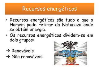 Recursos energéticos
• Recursos energéticos são tudo o que o
  Homem pode retirar da Natureza onde
  se obtém energia.
• Os recursos energéticos dividem-se em
  dois grupos:

 Renováveis
 Não renováveis
 