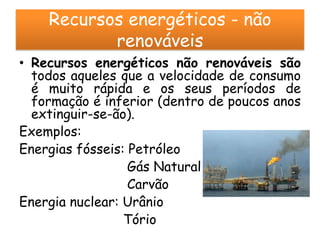 Recursos energéticos - não
           renováveis
• Recursos energéticos não renováveis são
  todos aqueles que a velocidade de consumo
  é muito rápida e os seus períodos de
  formação é inferior (dentro de poucos anos
  extinguir-se-ão).
Exemplos:
Energias fósseis: Petróleo
                  Gás Natural
                  Carvão
Energia nuclear: Urânio
                 Tório
 