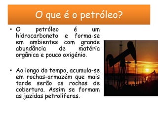 O que é o petróleo?
• O      petróleo      é     um
  hidrocarboneto e forma-se
  em ambientes com grande
  abundância      de     matéria
  orgânica e pouco oxigénio.

• Ao longo do tempo, acumula-se
  em rochas-armazém que mais
  tarde serão as rochas de
  cobertura. Assim se formam
  as jazidas petrolíferas.
 