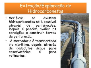 Extração/Exploração de
            Hidrocarbonetos
• Verificar      se     existem
  hidrocarbonetos só é possível
  através     de    perfurações.
  Depois é preciso avaliar as
  condições e construir torres
  de perfuração.
• A mercadoria é transportada
  via marítima, depois, através
  de gasodutos segue para
  reservatórios       e     para
  refinarias.
 