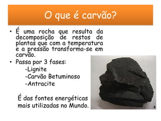 O que é carvão?
• É uma rocha que resulta da
  decomposição de restos de
  plantas que com a temperatura
  e a pressão transforma-se em
  carvão.
• Passa por 3 fases:
     -Lignite
     -Carvão Betuminoso
     -Antracite

  É das fontes energéticas
  mais utilizadas no Mundo.
 