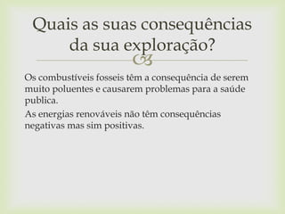 
Os combustíveis fosseis têm a consequência de serem
muito poluentes e causarem problemas para a saúde
publica.
As energias renováveis não têm consequências
negativas mas sim positivas.
Quais as suas consequências
da sua exploração?
 