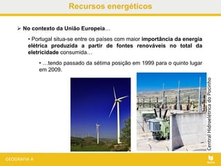  No contexto da União Europeia…
• Portugal situa-se entre os países com maior importância da energia
elétrica produzida a partir de fontes renováveis no total da
eletricidade consumida…
• …tendo passado da sétima posição em 1999 para o quinto lugar
em 2009.
Recursos energéticos
CentralHidroelétricadoPocinho
 