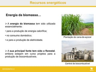 Recursos energéticos
 A energia da biomassa tem sido utilizada
essencialmente:
• para a produção de energia calorífica;
• no consumo doméstico;
• e para a produção de eletricidade.
Energia da biomassa…
 A sua principal fonte tem sido a florestal,
embora estejam em curso projetos para a
produção de biocombustíveis.
Plantação de cana-de-açúcar
Central de biocombustível
 