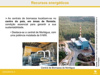 Recursos energéticos
 As centrais de biomassa localizam-se no
centro do país, em áreas de floresta,
condição essencial para garantir a sua
sustentabilidade.
• Destaca-se a central de Mortágua, com
uma potência instalada de 9 MW.
Fonte:CiênciaViva,AgênciaNacionalparaaCulturaCientíficae
Tecnológica
Central de Biomassa de Mortágua
 