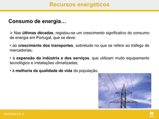 Recursos energéticos
 Nas últimas décadas, registou-se um crescimento significativo do consumo
de energia em Portugal, que se deve:
• ao crescimento dos transportes, sobretudo no que se refere ao tráfego de
mercadorias;
• à expansão da indústria e dos serviços, que utilizam muito equipamento
tecnológico e instalações climatizadas;
• à melhoria da qualidade de vida da população.
Consumo de energia…
 