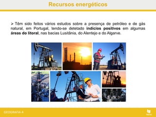  Têm sido feitos vários estudos sobre a presença de petróleo e de gás
natural, em Portugal, tendo-se detetado indícios positivos em algumas
áreas do litoral, nas bacias Lusitânia, do Alentejo e do Algarve.
Recursos energéticos
 