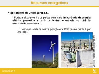  No contexto da União Europeia…
• Portugal situa-se entre os países com maior importância da energia
elétrica produzida a partir de fontes renováveis no total da
eletricidade consumida…
• …tendo passado da sétima posição em 1999 para o quinto lugar
em 2009.
Recursos energéticos
CentralHidroelétricadoPocinho
 
