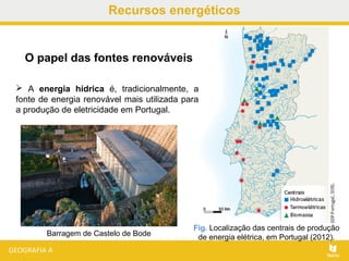 Recursos energéticos
 A energia hídrica é, tradicionalmente, a
fonte de energia renovável mais utilizada para
a produção de eletricidade em Portugal.
Fig. Localização das centrais de produção
de energia elétrica, em Portugal (2012).
O papel das fontes renováveis
Barragem de Castelo de Bode
 