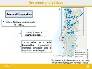 Recursos energéticos
Centrais Hidroelétricas
A maioria localiza-se a norte do
rio Tejo…
…onde é maior a
abundância água;
Fig. Localização das centrais de produção
de energia elétrica, em Portugal (2012).
…e o relevo e a rede
hidrográfica proporcionam
melhores condições para a
construção de barragens.
 