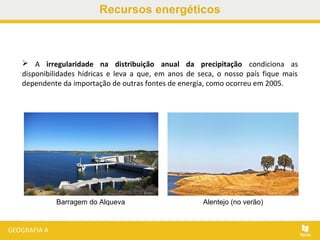 Recursos energéticos
 A irregularidade na distribuição anual da precipitação condiciona as
disponibilidades hídricas e leva a que, em anos de seca, o nosso país fique mais
dependente da importação de outras fontes de energia, como ocorreu em 2005.
Barragem do Alqueva Alentejo (no verão)
 
