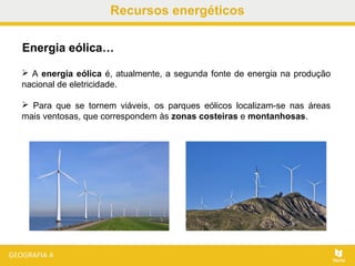 Recursos energéticos
 A energia eólica é, atualmente, a segunda fonte de energia na produção
nacional de eletricidade.
 Para que se tornem viáveis, os parques eólicos localizam-se nas áreas
mais ventosas, que correspondem às zonas costeiras e montanhosas.
Energia eólica…
 