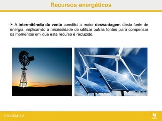 Recursos energéticos
 A intermitência do vento constitui a maior desvantagem desta fonte de
energia, implicando a necessidade de utilizar outras fontes para compensar
os momentos em que este recurso é reduzido.
 