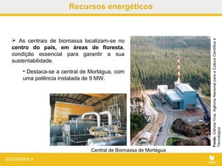 Recursos energéticos
 As centrais de biomassa localizam-se no
centro do país, em áreas de floresta,
condição essencial para garantir a sua
sustentabilidade.
• Destaca-se a central de Mortágua, com
uma potência instalada de 9 MW.
Fonte:CiênciaViva,AgênciaNacionalparaaCulturaCientíficae
Tecnológica
Central de Biomassa de Mortágua
 