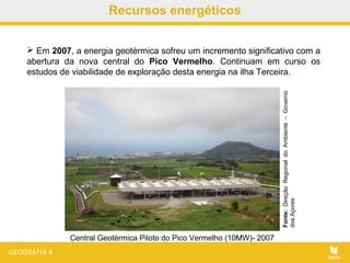 Recursos energéticos
 Em 2007, a energia geotérmica sofreu um incremento significativo com a
abertura da nova central do Pico Vermelho. Continuam em curso os
estudos de viabilidade de exploração desta energia na ilha Terceira.
Central Geotérmica Piloto do Pico Vermelho (10MW)- 2007
Fonte:DireçãoRegionaldoAmbiente–Governo
dosAçores
 