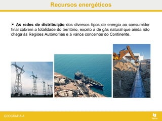 Recursos energéticos
 As redes de distribuição dos diversos tipos de energia ao consumidor
final cobrem a totalidade do território, exceto a de gás natural que ainda não
chega às Regiões Autónomas e a vários concelhos do Continente.
 