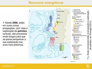 Recursos energéticos
Fig.Áreasconcessionadasàprospeçãoeexploração
depetróleo,emPortugal(2013).
 Desde 2006, estão
em curso novas
prospeções, com vista à
exploração de petróleo,
contudo, são processos
muito longos para que
se possa perspetivar a
sua exploração nos
anos mais próximos.
 