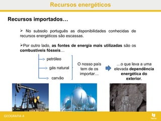 Recursos energéticos
 No subsolo português as disponibilidades conhecidas de
recursos energéticos são escassas.
Por outro lado, as fontes de energia mais utilizadas são os
combustíveis fósseis…
Recursos importados…
petróleo
gás natural
carvão
O nosso país
tem de os
importar…
…o que leva a uma
elevada dependência
energética do
exterior.
 