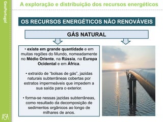 • existe em grande quantidade e em
muitas regiões do Mundo, nomeadamente
no Médio Oriente, na Rússia, na Europa
Ocidental e em África.
• extraído de “bolsas de gás”, jazidas
naturais subterrâneas cobertas por
estratos impermeáveis que impedem a
sua saída para o exterior.
• forma-se nessas jazidas subterrâneas,
como resultado da decomposição de
sedimentos orgânicos ao longo de
milhares de anos.
A exploração e distribuição dos recursos energéticos
OS RECURSOS ENERGÉTICOS NÃO RENOVÁVEIS
GÁS NATURAL
 