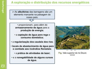 • proporcionam, para além do
armazenamento da água para a
produção de energia;
• a captação de água para rega e
consumo doméstico;
• a regularização dos caudais dos rios;
• locais de abastecimento de água para
o combate aos incêndios florestais;
• a prática de atividades de lazer;
• e a navegabilidade de alguns cursos
de água.
A exploração e distribuição dos recursos energéticos
 As albufeiras das barragens são um
elemento marcante na paisagem do
nosso país:
Fig. Barragem de Castelo de
Bode
Fig. Sistema de regaFig. Rio Douro
Fig. Albufeira de Castelo de
Bode
Fig. Prática de canoagemFig. Vale superior do rio Douro
 