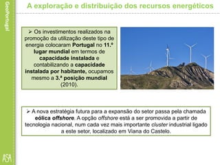 Os investimentos realizados na
promoção da utilização deste tipo de
energia colocaram Portugal no 11.º
lugar mundial em termos de
capacidade instalada e
contabilizando a capacidade
instalada por habitante, ocupamos
mesmo a 3.ª posição mundial
(2010).
A exploração e distribuição dos recursos energéticos
 A nova estratégia futura para a expansão do setor passa pela chamada
eólica offshore. A opção offshore está a ser promovida a partir de
tecnologia nacional, num cada vez mais importante cluster industrial ligado
a este setor, localizado em Viana do Castelo.
 