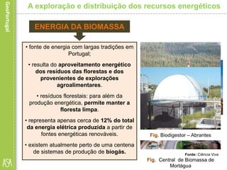 • fonte de energia com largas tradições em
Portugal;
• resulta do aproveitamento energético
dos resíduos das florestas e dos
provenientes de explorações
agroalimentares.
• resíduos florestais: para além da
produção energética, permite manter a
floresta limpa.
• representa apenas cerca de 12% do total
da energia elétrica produzida a partir de
fontes energéticas renováveis.
• existem atualmente perto de uma centena
de sistemas de produção de biogás.
A exploração e distribuição dos recursos energéticos
ENERGIA DA BIOMASSA
Fig. Plantação de cana-de-açúcarFig. Resíduos florestais
Fonte: Ciência Viva
Fig. Central de Biomassa de
Mortágua
Fig. Biodigestor – Abrantes
 