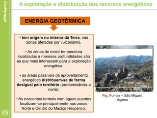 • tem origem no interior da Terra, nas
zonas afetadas por vulcanismo.
• As zonas de maior temperatura
localizadas a menores profundidades são
as que mais interessam para a exploração
energética.
• as áreas passiveis de aproveitamento
energético distribuem-se de forma
desigual pelo território (predominância a
norte).
• As nascentes termais com águas quentes
localizam-se principalmente nas zonas
Norte e Centro do Maciço Hespérico.
A exploração e distribuição dos recursos energéticos
ENERGIA GEOTÉRMICA
Fig. São Miguel, AçoresFig. Furnas – São Miguel,
Açores
Fig. Maciço Antigo – serra do Gerês
 