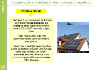 • Portugal é um dos países da Europa
com maior disponibilidade de
radiação solar (aproximadamente
entre 2200 a 3000 horas de sol por
ano).
• este recurso tem sido mal
aproveitado para usos tipicamente
energéticos.
• Aproveitar a energia solar significa
utilizá-la diretamente para uma função,
como seja aquecer um fluido –
sistemas solares térmicos – ou
produzir energia elétrica – sistemas
fotovoltaicos.
A exploração e distribuição dos recursos energéticos
ENERGIA SOLAR
 