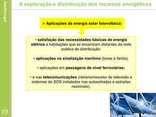 • satisfação das necessidades básicas de energia
elétrica a habitações que se encontram distantes da rede
publica de distribuição;
• aplicações na sinalização marítima (boias e faróis);
• aplicações em passagens de nível ferroviárias;
• e nas telecomunicações (retransmissores de televisão e
sistemas de SOS instalados nas autoestradas e estradas
nacionais).
A exploração e distribuição dos recursos energéticos
 Aplicações da energia solar fotovoltaica:
 