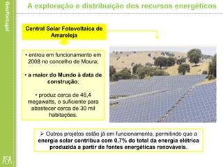 Central Solar Fotovoltaica de
Amareleja
A exploração e distribuição dos recursos energéticos
• entrou em funcionamento em
2008 no concelho de Moura;
• a maior do Mundo à data de
construção;
• produz cerca de 46,4
megawatts, o suficiente para
abastecer cerca de 30 mil
habitações.
 Outros projetos estão já em funcionamento, permitindo que a
energia solar contribua com 0,7% do total da energia elétrica
produzida a partir de fontes energéticas renováveis.
 