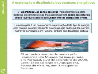  Em Portugal, as zonas costeiras (nomeadamente a costa
ocidental do continente e as ilhas açorianas) têm condições naturais
muito favoráveis para o aproveitamento da energia das ondas.
A exploração e distribuição dos recursos energéticos
 o nosso país é um dos pioneiros na produção deste tipo de energia,
com centrais de aproveitamento da energia das ondas na ilha do Pico,
na Póvoa de Varzim e em Peniche, embora com tecnologia distinta.
 