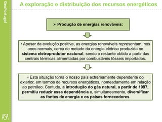 • Apesar da evolução positiva, as energias renováveis representam, nos
anos normais, cerca de metade da energia elétrica produzida no
sistema eletroprodutor nacional, sendo o restante obtido a partir das
centrais térmicas alimentadas por combustíveis fósseis importados.
A exploração e distribuição dos recursos energéticos
 Produção de energias renováveis:
• Esta situação torna o nosso país extremamente dependente do
exterior, em termos de recursos energéticos, nomeadamente em relação
ao petróleo. Contudo, a introdução do gás natural, a partir de 1997,
permitiu reduzir essa dependência e, simultaneamente, diversificar
as fontes de energia e os países fornecedores.
 