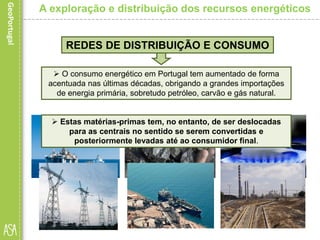 REDES DE DISTRIBUIÇÃO E CONSUMO
 O consumo energético em Portugal tem aumentado de forma
acentuada nas últimas décadas, obrigando a grandes importações
de energia primária, sobretudo petróleo, carvão e gás natural.
A exploração e distribuição dos recursos energéticos
 Estas matérias-primas tem, no entanto, de ser deslocadas
para as centrais no sentido se serem convertidas e
posteriormente levadas até ao consumidor final.
 