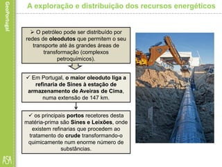  Em Portugal, o maior oleoduto liga a
refinaria de Sines à estação de
armazenamento de Aveiras de Cima,
numa extensão de 147 km.
A exploração e distribuição dos recursos energéticos
 O petróleo pode ser distribuído por
redes de oleodutos que permitem o seu
transporte até às grandes áreas de
transformação (complexos
petroquímicos).
 os principais portos recetores desta
matéria-prima são Sines e Leixões, onde
existem refinarias que procedem ao
tratamento do crude transformando-o
quimicamente num enorme número de
substâncias.
 