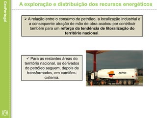  Para as restantes áreas do
território nacional, os derivados
do petróleo seguem, depois de
transformados, em camiões-
cisterna.
A exploração e distribuição dos recursos energéticos
 A relação entre o consumo de petróleo, a localização industrial e
a consequente atração de mão de obra acabou por contribuir
também para um reforço da tendência de litoralização do
território nacional.
 