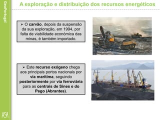  O carvão, depois da suspensão
da sua exploração, em 1994, por
falta de viabilidade económica das
minas, é também importado.
A exploração e distribuição dos recursos energéticos
 Este recurso exógeno chega
aos principais portos nacionais por
via marítima, seguindo
posteriormente por via ferroviária
para as centrais de Sines e do
Pego (Abrantes).
 