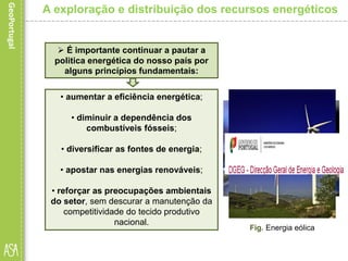 • aumentar a eficiência energética;
• diminuir a dependência dos
combustíveis fósseis;
• diversificar as fontes de energia;
• apostar nas energias renováveis;
• reforçar as preocupações ambientais
do setor, sem descurar a manutenção da
competitividade do tecido produtivo
nacional.
A exploração e distribuição dos recursos energéticos
 É importante continuar a pautar a
politica energética do nosso país por
alguns princípios fundamentais:
Fig. Exploração de petróleoFig. Gás natural
Fig. Energia eólica
 