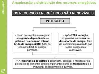 OS RECURSOS ENERGÉTICOS NÃO RENOVÁVEIS
 A importância do petróleo continuará, contudo, a manifestar-se
pelo facto de alimentar setores importantes como os transportes e a
industria, especialmente a química.
A exploração e distribuição dos recursos energéticos
PETRÓLEO
• nosso país continua a registar
uma grande dependência de
petróleo no consumo interno
bruto de energia (2010: 50% do
consumo total de energia
primária).
• após 2005: redução
progressiva no consumo
desta fonte de energia, fruto
do investimento realizado nas
fontes energéticas
renováveis.
 