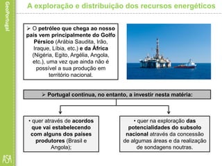  O petróleo que chega ao nosso
país vem principalmente do Golfo
Pérsico (Arábia Saudita, Irão,
Iraque, Líbia, etc.) e da África
(Nigéria, Egito, Argélia, Angola,
etc.), uma vez que ainda não é
possível a sua produção em
território nacional.
 Portugal continua, no entanto, a investir nesta matéria:
A exploração e distribuição dos recursos energéticos
• quer na exploração das
potencialidades do subsolo
nacional através da concessão
de algumas áreas e da realização
de sondagens noutras.
• quer através de acordos
que vai estabelecendo
com alguns dos países
produtores (Brasil e
Angola);
 