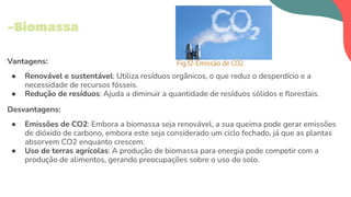 Vantagens:
● Renovável e sustentável: Utiliza resíduos orgânicos, o que reduz o desperdício e a
necessidade de recursos fósseis.
● Redução de resíduos: Ajuda a diminuir a quantidade de resíduos sólidos e ﬂorestais.
Desvantagens:
● Emissões de CO2: Embora a biomassa seja renovável, a sua queima pode gerar emissões
de dióxido de carbono, embora este seja considerado um ciclo fechado, já que as plantas
absorvem CO2 enquanto crescem.
● Uso de terras agrícolas: A produção de biomassa para energia pode competir com a
produção de alimentos, gerando preocupações sobre o uso do solo.
-Biomassa
Fig.12-Emissão de CO2
 