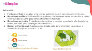 Vantagens:
● Fonte renovável: O biogás é uma energia sustentável, com baixo impacto ambiental.
● Redução de resíduos: Utiliza resíduos orgânicos que, de outra forma, seriam descartados,
contribuindo para uma gestão mais eﬁciente dos resíduos.
● Redução de emissões: O biogás permite capturar o metano, um potente gás de efeito de
estufa, evitando a sua libertação para atmosfera.
● Desenvolvimento rural: A produção de biogás pode gerar empregos e promover a
autonomia energética em zonas rurais
-Biogás
Fig.15-Energias provenientes de biogás Fig.16-Fonte renovável
 