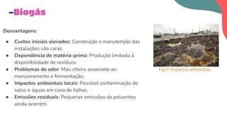 Desvantagens
● Custos iniciais elevados: Construção e manutenção das
instalações são caras.
● Dependência de matéria-prima: Produção limitada à
disponibilidade de resíduos.
● Problemas de odor: Mau cheiro associado ao
manuseamento e fermentação.
● Impactos ambientais locais: Possível contaminação de
solos e águas em caso de falhas.
● Emissões residuais: Pequenas emissões de poluentes
ainda ocorrem.
-Biogás
Fig.17-Impactos ambientais
 