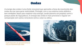 A energia das ondas é uma fonte renovável que aproveita a força do movimento das
ondas do mar para gerar eletricidade. Portugal, com a sua extensa costa atlântica,
tem condições ideais para explorar esta energia, sendo pioneiro em projetos como o
parque piloto de Aguçadoura. A energia das ondas é mais previsível e regular em
comparação com outras renováveis como a solar ou eólica.
Ondas
Fig.18-Dispositivo de aproveitamento da
força do movimento das ondas
Fig.19-Onda/energia
Matilde
 