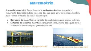 A energia maremotriz é uma fonte de energia renovável que aproveita o
movimento das marés (subida e descida da água) para gerar eletricidade. Existem
duas formas principais de captar esta energia:
● Barragens de maré: Usam a variação do nível da água para acionar turbinas.
● Sistemas de correntes marinhas: Aproveitam o movimento das águas devido
às correntes oceânicas para gerar eletricidade.
Maremotriz
Fig.20-Energia maremotriz ( sistema correntes marinhas) Fig.21-Energia maremotriz (sistema de maré)
 
