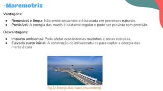 Vantagens:
● Renovável e limpa: Não emite poluentes e é baseada em processos naturais.
● Previsível: A energia das marés é bastante regular e pode ser prevista com precisão.
Desvantagens:
● Impacto ambiental: Pode afetar ecossistemas marinhos e zonas costeiras.
● Elevado custo inicial: A construção de infraestruturas para captar a energia das
marés é cara
-Maremotriz
Fig.22-Energia das marés (maremotriz)
 